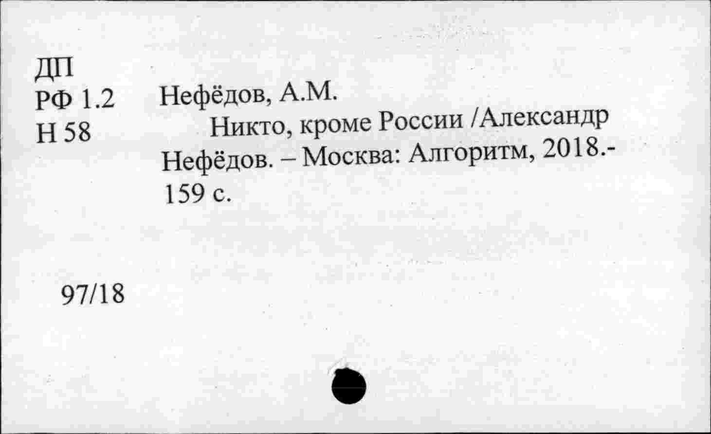 ﻿дп
РФ 1.2
Н 58
Нефёдов, А.М.
Никто, кроме России /Александр Нефёдов. - Москва: Алгоритм, 2018.-159 с.
97/18